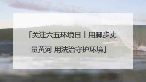 关注六五环境日丨用脚步丈量黄河 用法治守护环境