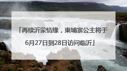 再续沂蒙情缘，柬埔寨公主将于6月27日到28日访问临沂