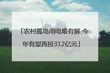 农村孤岛用电难有解 今年有望再投312亿元