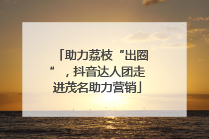助力荔枝“出圈”，抖音达人团走进茂名助力营销