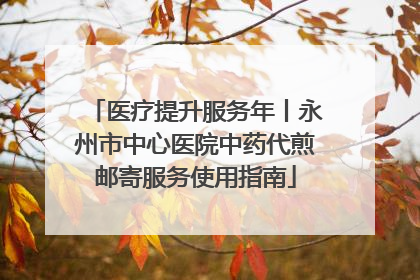 医疗提升服务年丨永州市中心医院中药代煎邮寄服务使用指南