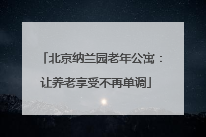 北京纳兰园老年公寓：让养老享受不再单调
