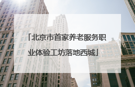 北京市首家养老服务职业体验工坊落地西城