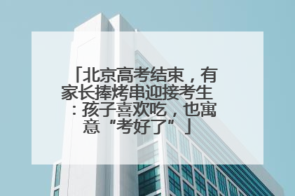 北京高考结束，有家长捧烤串迎接考生：孩子喜欢吃，也寓意“考好了”