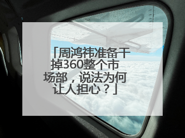 周鸿祎准备干掉360整个市场部，说法为何让人担心？