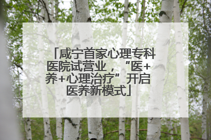 咸宁首家心理专科医院试营业，“医+养+心理治疗”开启医养新模式