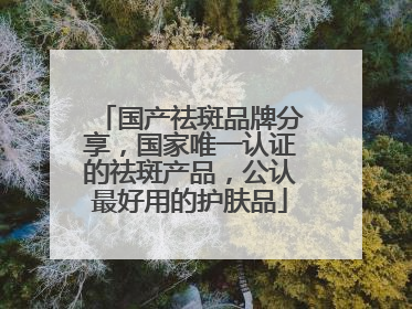 国产祛斑品牌分享，国家唯一认证的祛斑产品，公认最好用的护肤品