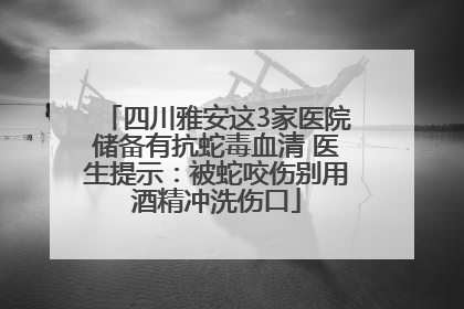 四川雅安这3家医院储备有抗蛇毒血清 医生提示：被蛇咬伤别用酒精冲洗伤口