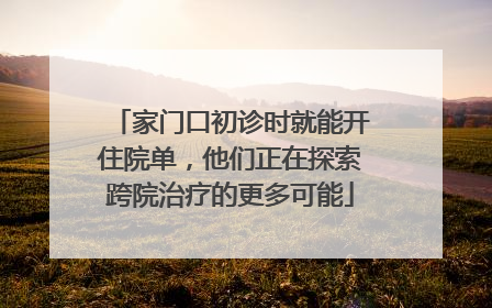 家门口初诊时就能开住院单，他们正在探索跨院治疗的更多可能