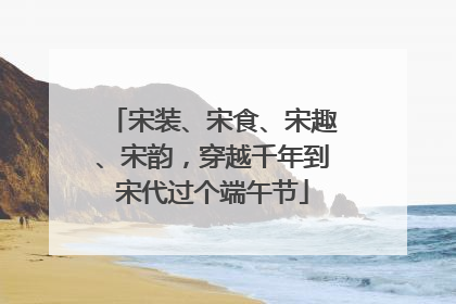 宋装、宋食、宋趣、宋韵，穿越千年到宋代过个端午节