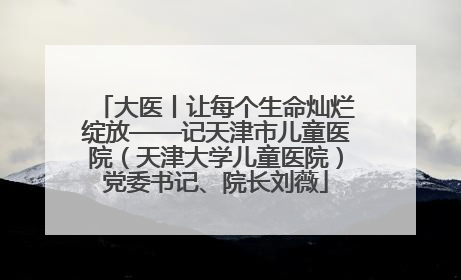 大医丨让每个生命灿烂绽放——记天津市儿童医院（天津大学儿童医院）党委书记、院长刘薇