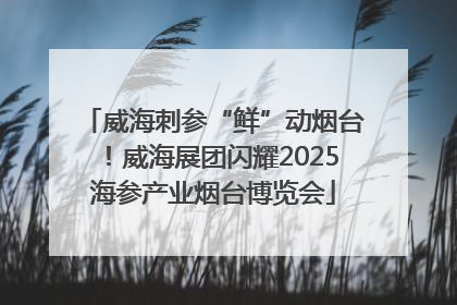 威海刺参“鲜”动烟台！威海展团闪耀2025海参产业烟台博览会