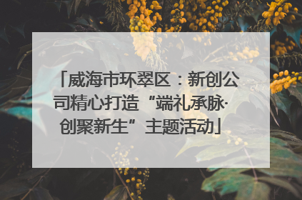 威海市环翠区：新创公司精心打造“端礼承脉·创聚新生”主题活动
