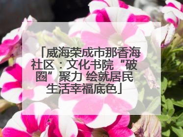 威海荣成市那香海社区：文化书院“破圈”聚力 绘就居民生活幸福底色