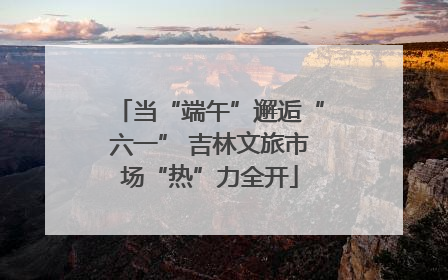 当“端午”邂逅“六一” 吉林文旅市场“热”力全开