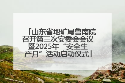 山东省地矿局鲁南院召开第三次安委会会议暨2025年“安全生产月”活动启动仪式