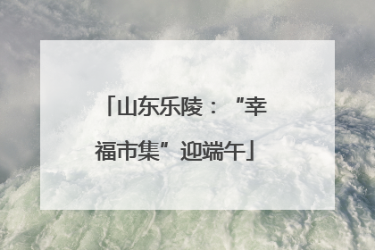 山东乐陵：“幸福市集”迎端午