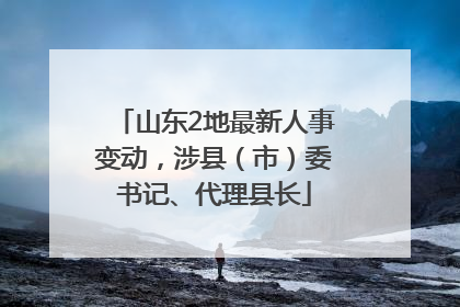 山东2地最新人事变动，涉县（市）委书记、代理县长