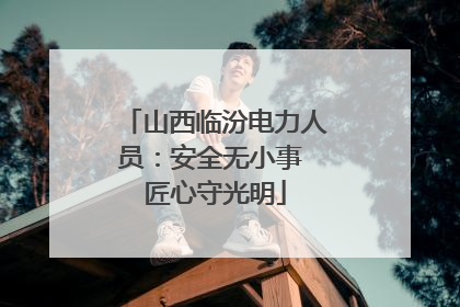 山西临汾电力人员：安全无小事 匠心守光明