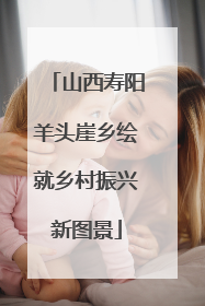 山西寿阳羊头崖乡绘就乡村振兴新图景