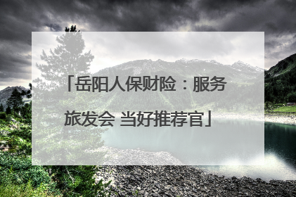 岳阳人保财险：服务旅发会 当好推荐官