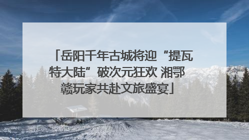 岳阳千年古城将迎“提瓦特大陆”破次元狂欢 湘鄂赣玩家共赴文旅盛宴