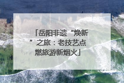 岳阳非遗“焕新”之旅：老技艺点燃旅游新烟火