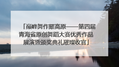 巅峰舞作耀高原——第四届青海省原创舞蹈大赛优秀作品展演暨颁奖典礼璀璨收官