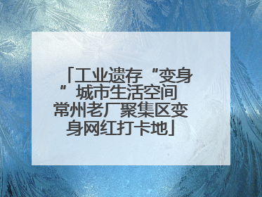 工业遗存“变身”城市生活空间 常州老厂聚集区变身网红打卡地