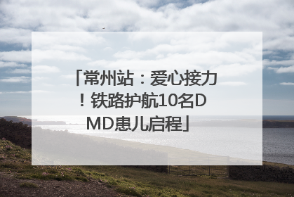 常州站：爱心接力！铁路护航10名DMD患儿启程