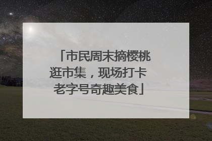 市民周末摘樱桃逛市集，现场打卡老字号奇趣美食