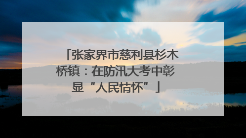 张家界市慈利县杉木桥镇：在防汛大考中彰显“人民情怀”