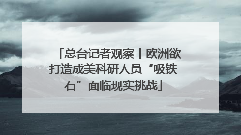 总台记者观察丨欧洲欲打造成美科研人员“吸铁石”面临现实挑战