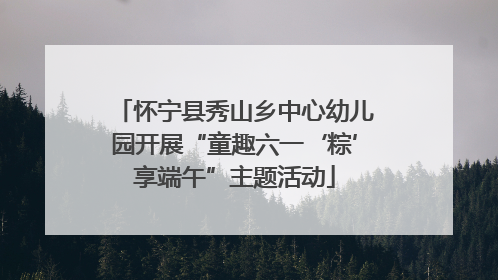 怀宁县秀山乡中心幼儿园开展“童趣六一‘粽’享端午”主题活动