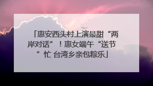 惠安西头村上演最甜“两岸对话”！惠女端午“送节”忙 台湾乡亲包粽乐