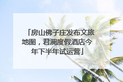 房山佛子庄发布文旅地图，君澜度假酒店今年下半年试运营