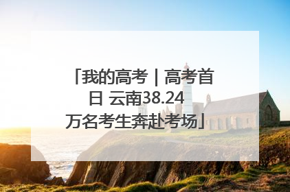 我的高考｜高考首日 云南38.24万名考生奔赴考场