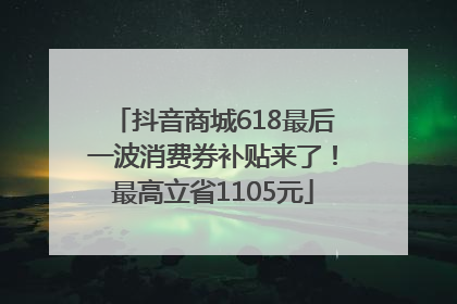 抖音商城618最后一波消费券补贴来了！最高立省1105元