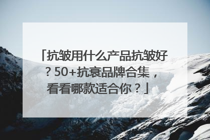抗皱用什么产品抗皱好？50+抗衰品牌合集，看看哪款适合你？