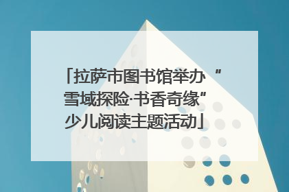 拉萨市图书馆举办“雪域探险·书香奇缘”少儿阅读主题活动