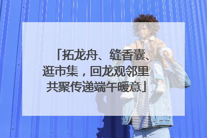 拓龙舟、缝香囊、逛市集，回龙观邻里共聚传递端午暖意