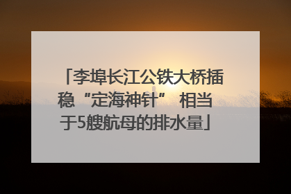 李埠长江公铁大桥插稳“定海神针” 相当于5艘航母的排水量