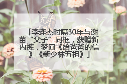 李连杰时隔30年与谢苗“父子”同框，获赠新内裤，梦回《给爸爸的信》《新少林五祖》