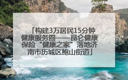 构建3万居民15分钟健康服务圈——昆仑健康保险“健康之家”落地济南市历城区鲍山街道