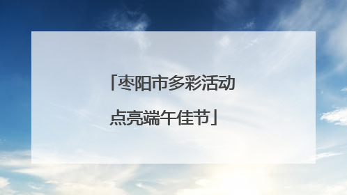 枣阳市多彩活动点亮端午佳节