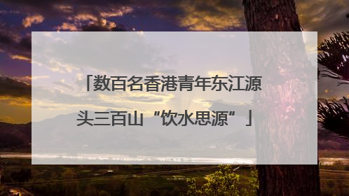 数百名香港青年东江源头三百山“饮水思源”