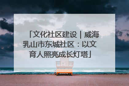 文化社区建设｜威海乳山市东城社区：以文育人照亮成长灯塔