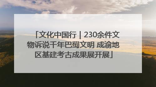 文化中国行｜230余件文物诉说千年巴蜀文明 成渝地区基建考古成果展开展