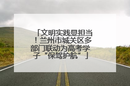 文明实践显担当！兰州市城关区多部门联动为高考学子“保驾护航”