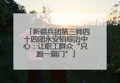 新疆兵团第三师四十四团永安镇综治中心：让职工群众“只跑一扇门”